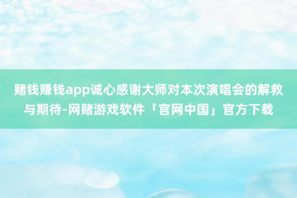 赌钱赚钱app诚心感谢大师对本次演唱会的解救与期待-网赌游戏软件「官网中国」官方下载