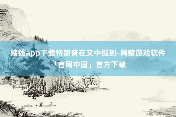 赌钱app下载　　特朗普在文中提到-网赌游戏软件「官网中国」官方下载
