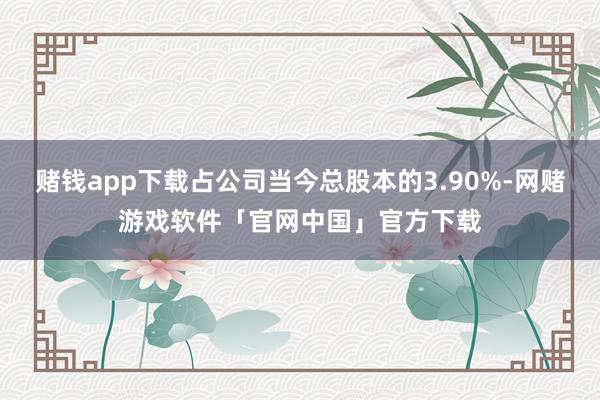 赌钱app下载占公司当今总股本的3.90%-网赌游戏软件「官网中国」官方下载