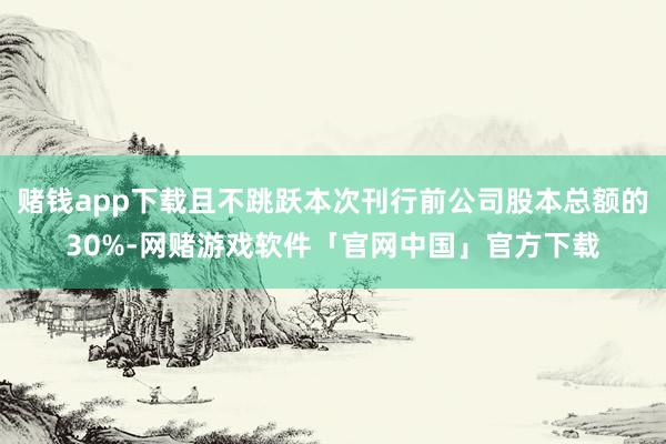 赌钱app下载且不跳跃本次刊行前公司股本总额的30%-网赌游戏软件「官网中国」官方下载