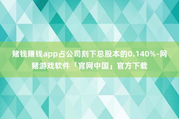 赌钱赚钱app占公司刻下总股本的0.140%-网赌游戏软件「官网中国」官方下载