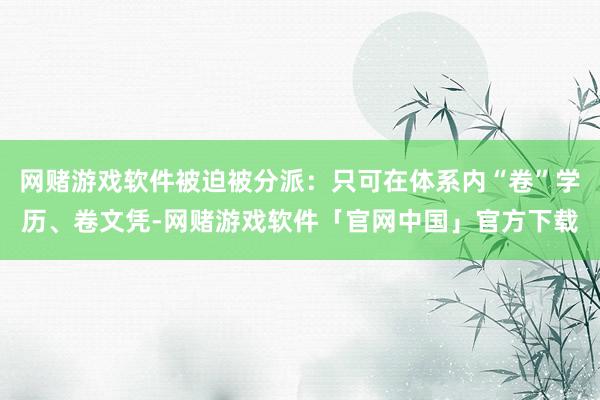 网赌游戏软件被迫被分派：只可在体系内“卷”学历、卷文凭-网赌游戏软件「官网中国」官方下载