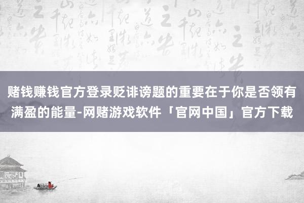 赌钱赚钱官方登录贬诽谤题的重要在于你是否领有满盈的能量-网赌游戏软件「官网中国」官方下载