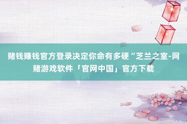 赌钱赚钱官方登录决定你命有多硬“芝兰之室-网赌游戏软件「官网中国」官方下载