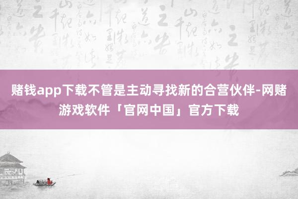 赌钱app下载不管是主动寻找新的合营伙伴-网赌游戏软件「官网中国」官方下载