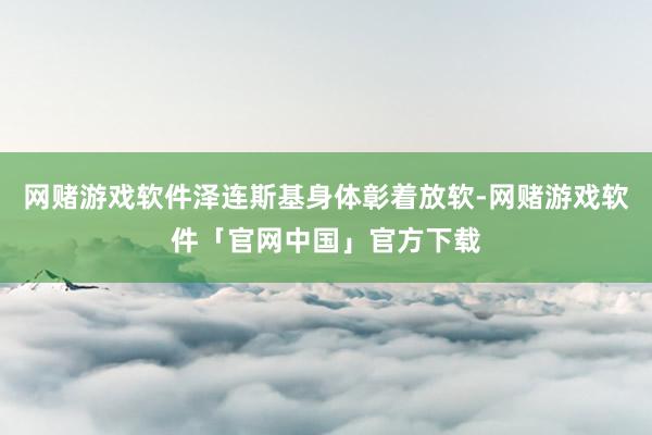 网赌游戏软件泽连斯基身体彰着放软-网赌游戏软件「官网中国」官方下载