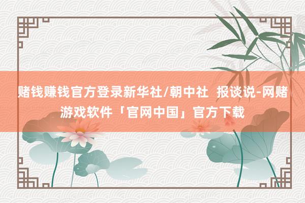 赌钱赚钱官方登录新华社/朝中社  报谈说-网赌游戏软件「官网中国」官方下载
