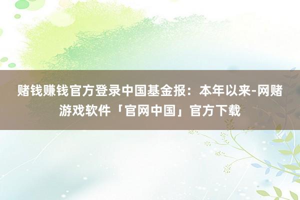 赌钱赚钱官方登录　　中国基金报：本年以来-网赌游戏软件「官网中国」官方下载
