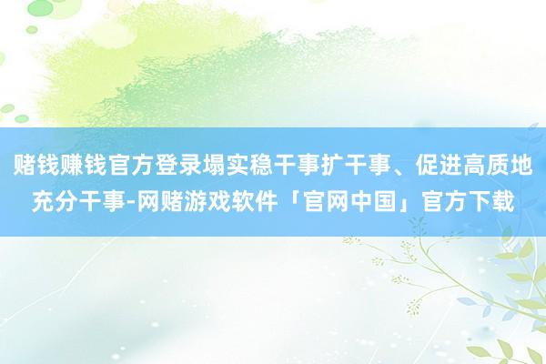 赌钱赚钱官方登录塌实稳干事扩干事、促进高质地充分干事-网赌游戏软件「官网中国」官方下载