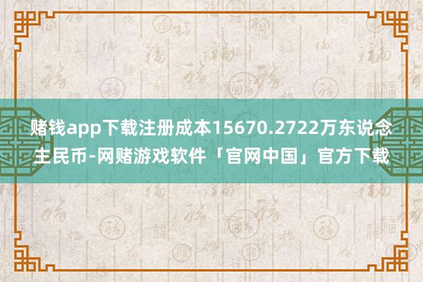 赌钱app下载注册成本15670.2722万东说念主民币-网赌游戏软件「官网中国」官方下载