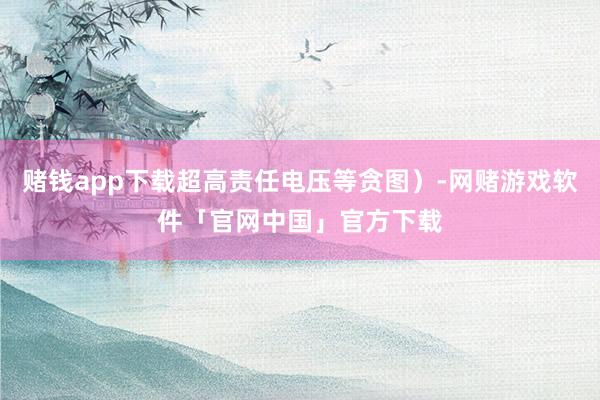 赌钱app下载超高责任电压等贪图）-网赌游戏软件「官网中国」官方下载