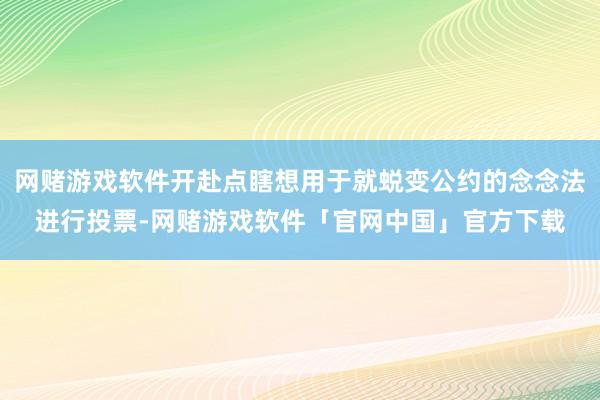 网赌游戏软件开赴点瞎想用于就蜕变公约的念念法进行投票-网赌游戏软件「官网中国」官方下载