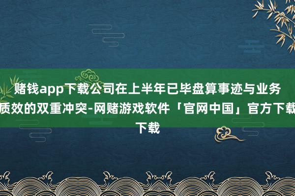 赌钱app下载公司在上半年已毕盘算事迹与业务质效的双重冲突-网赌游戏软件「官网中国」官方下载