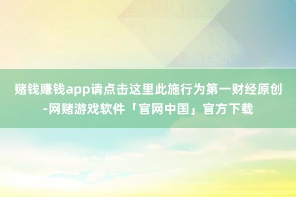 赌钱赚钱app请点击这里此施行为第一财经原创-网赌游戏软件「官网中国」官方下载