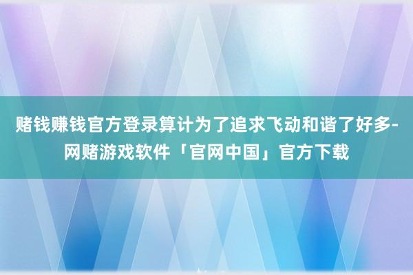 赌钱赚钱官方登录算计为了追求飞动和谐了好多-网赌游戏软件「官网中国」官方下载