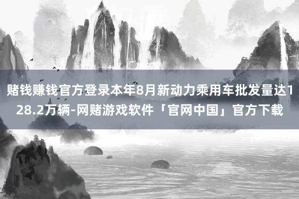 赌钱赚钱官方登录本年8月新动力乘用车批发量达128.2万辆-网赌游戏软件「官网中国」官方下载