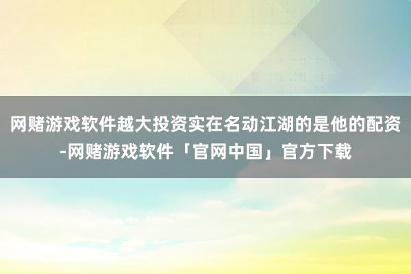 网赌游戏软件越大投资实在名动江湖的是他的配资-网赌游戏软件「官网中国」官方下载