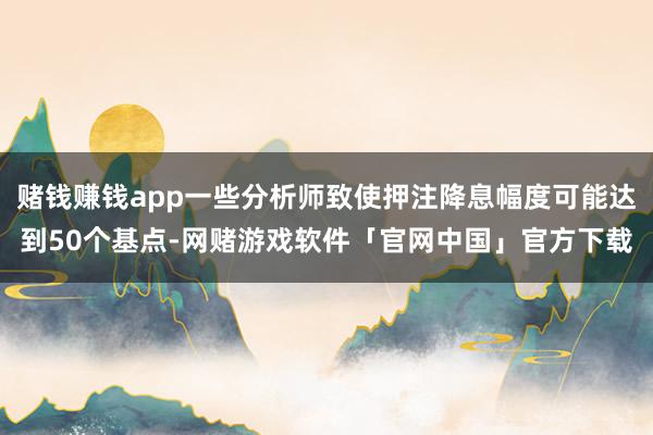 赌钱赚钱app一些分析师致使押注降息幅度可能达到50个基点-网赌游戏软件「官网中国」官方下载