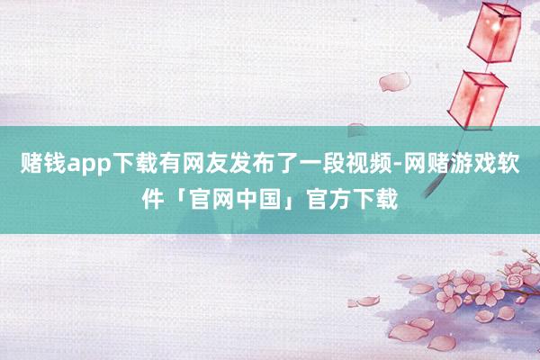 赌钱app下载有网友发布了一段视频-网赌游戏软件「官网中国」官方下载