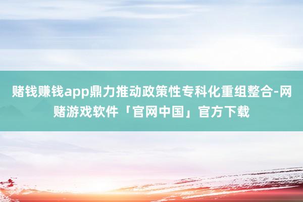 赌钱赚钱app鼎力推动政策性专科化重组整合-网赌游戏软件「官网中国」官方下载