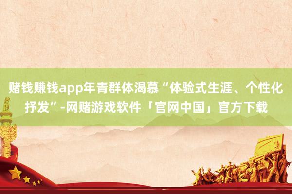 赌钱赚钱app年青群体渴慕“体验式生涯、个性化抒发”-网赌游戏软件「官网中国」官方下载
