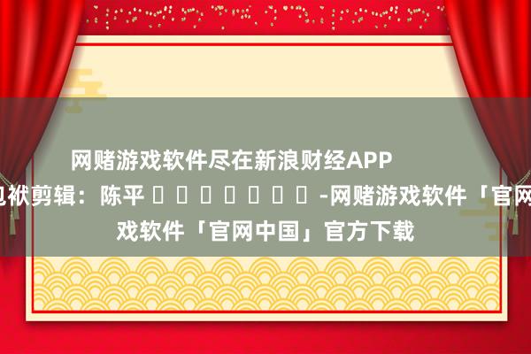 网赌游戏软件尽在新浪财经APP 包袱剪辑:陈平 -网赌游戏软件「官网中国」官方下载