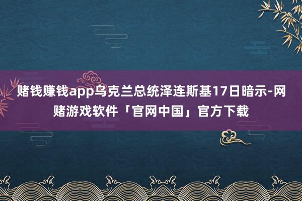 赌钱赚钱app乌克兰总统泽连斯基17日暗示-网赌游戏软件「官网中国」官方下载