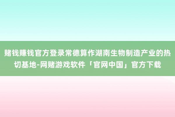 赌钱赚钱官方登录常德算作湖南生物制造产业的热切基地-网赌游戏软件「官网中国」官方下载