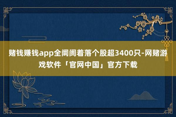 赌钱赚钱app全阛阓着落个股超3400只-网赌游戏软件「官网中国」官方下载