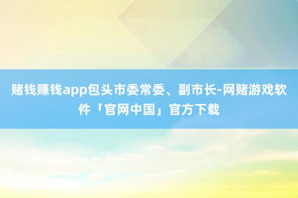 赌钱赚钱app包头市委常委、副市长-网赌游戏软件「官网中国」官方下载