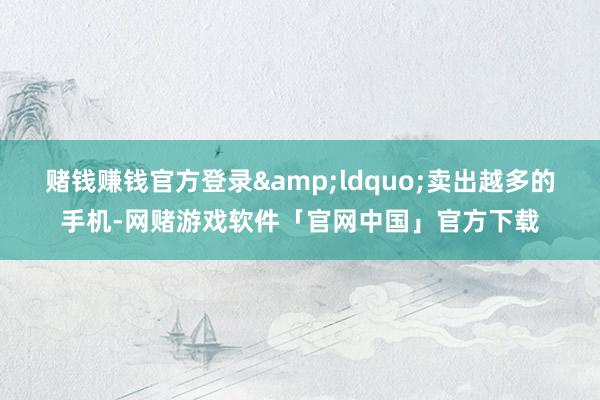 赌钱赚钱官方登录&ldquo;卖出越多的手机-网赌游戏软件「官网中国」官方下载