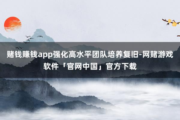 赌钱赚钱app强化高水平团队培养复旧-网赌游戏软件「官网中国」官方下载