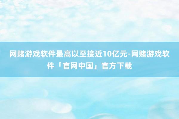 网赌游戏软件最高以至接近10亿元-网赌游戏软件「官网中国」官方下载