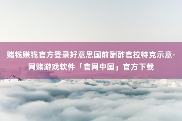 赌钱赚钱官方登录好意思国前酬酢官拉特克示意-网赌游戏软件「官网中国」官方下载