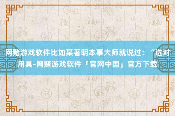 网赌游戏软件比如某著明本事大师就说过:“选对用具-网赌游戏软件「官网中国」官方下载