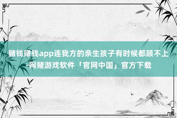 赌钱赚钱app连我方的亲生孩子有时候都顾不上-网赌游戏软件「官网中国」官方下载