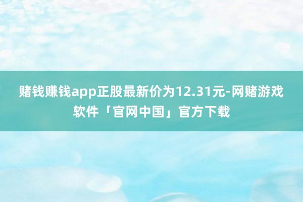 赌钱赚钱app正股最新价为12.31元-网赌游戏软件「官网中国」官方下载