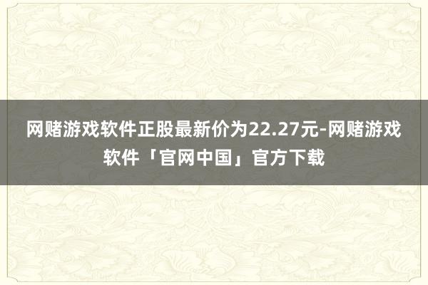 网赌游戏软件正股最新价为22.27元-网赌游戏软件「官网中国」官方下载